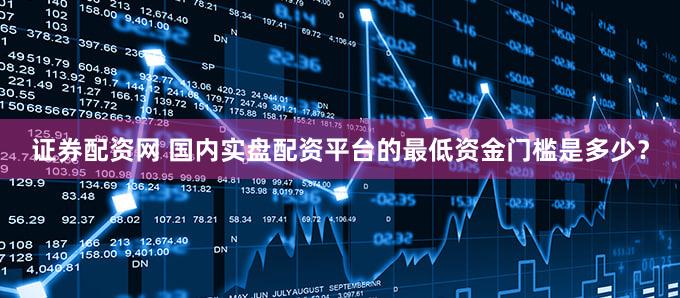 证券配资网 国内实盘配资平台的最低资金门槛是多少？