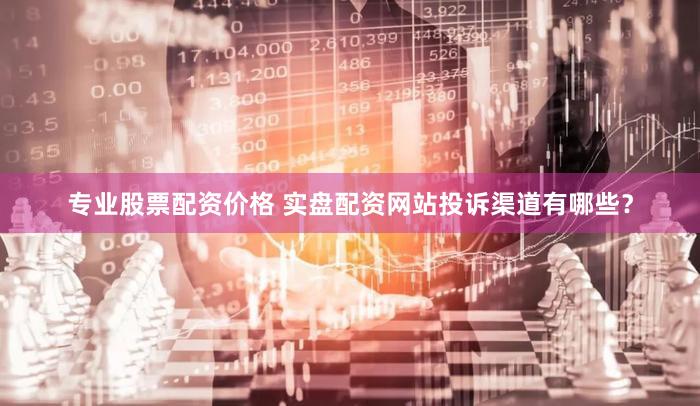 专业股票配资价格 实盘配资网站投诉渠道有哪些？