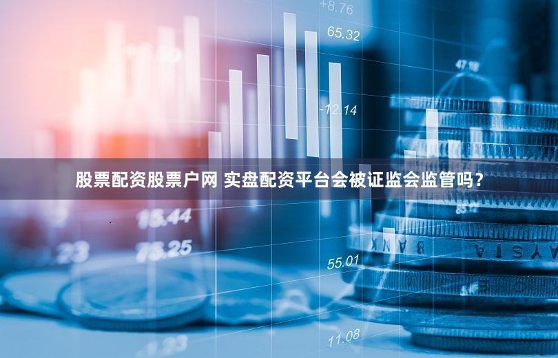 股票配资股票户网 实盘配资平台会被证监会监管吗？