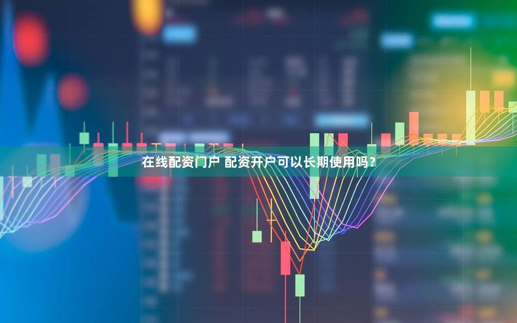 在线配资门户 配资开户可以长期使用吗？