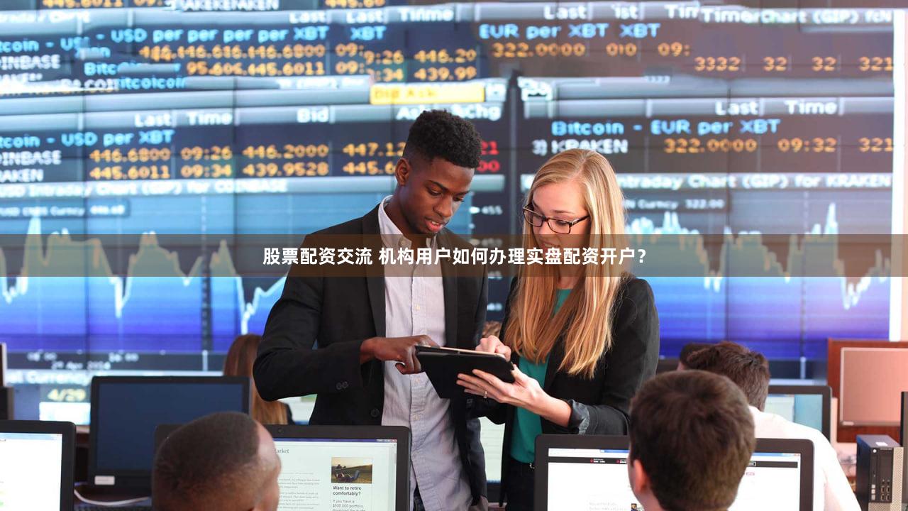 股票配资交流 机构用户如何办理实盘配资开户？