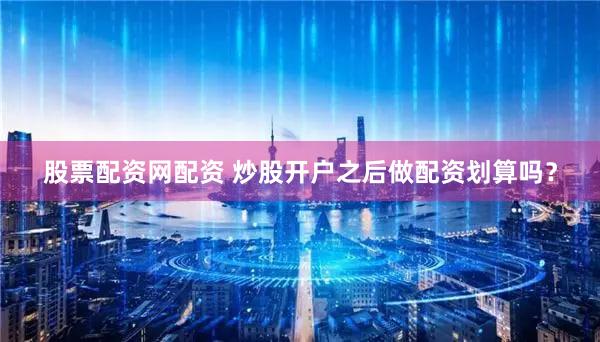 股票配资网配资 炒股开户之后做配资划算吗？