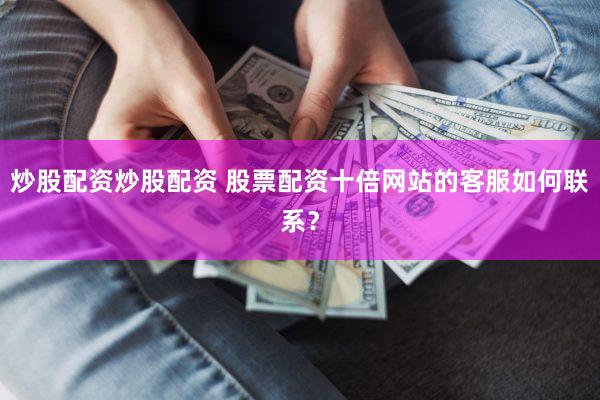 炒股配资炒股配资 股票配资十倍网站的客服如何联系？