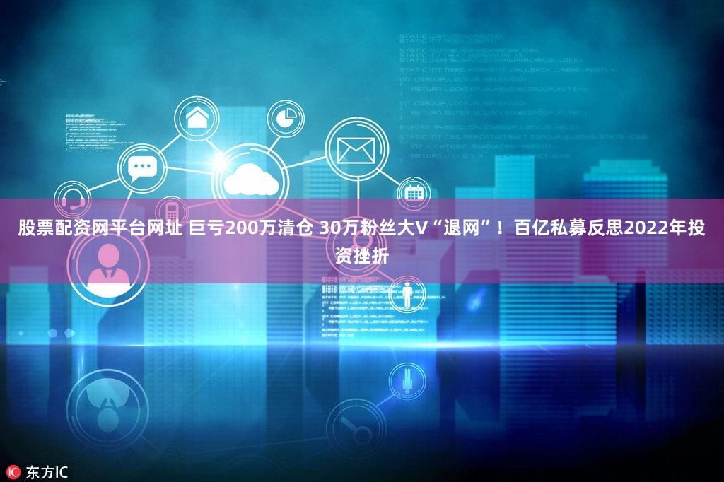 股票配资网平台网址 巨亏200万清仓 30万粉丝大V“退网”！百亿私募反思2022年投资挫折