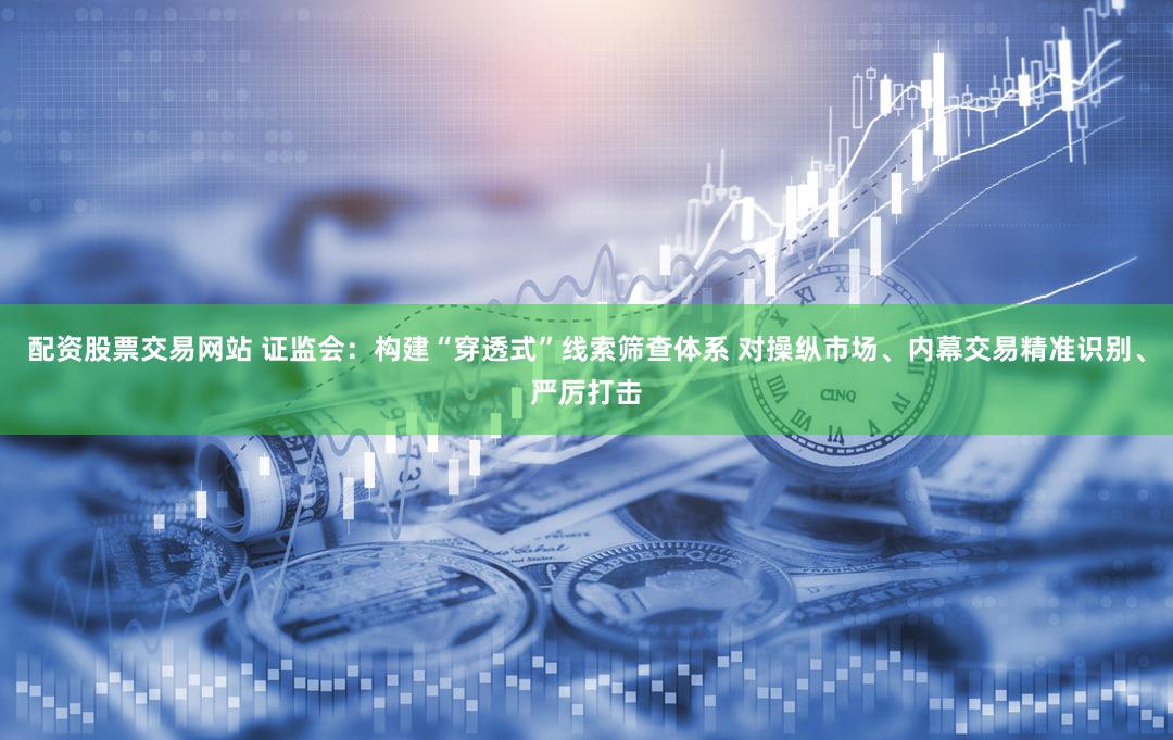 配资股票交易网站 证监会：构建“穿透式”线索筛查体系 对操纵市场、内幕交易精准识别、严厉打击