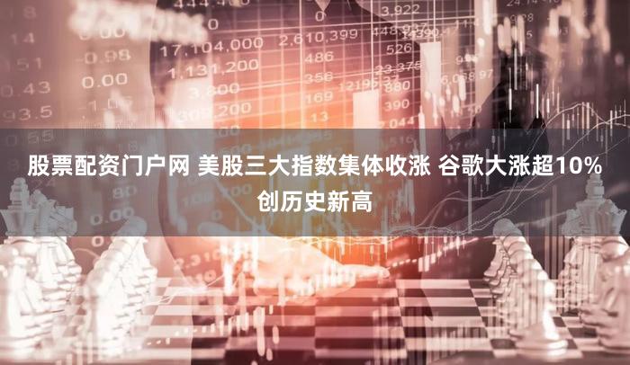 股票配资门户网 美股三大指数集体收涨 谷歌大涨超10%创历史新高