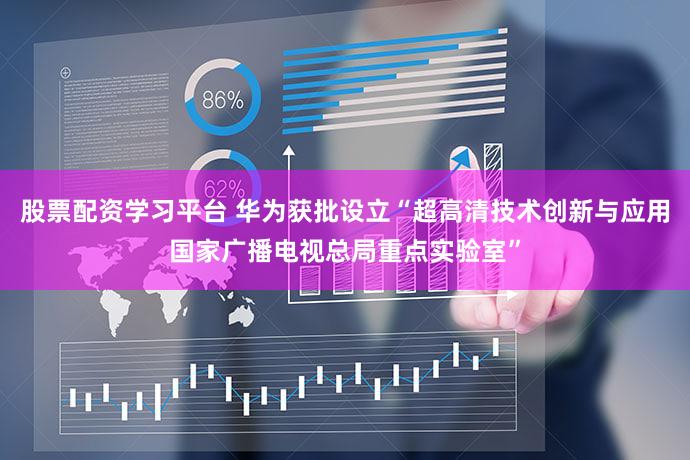 股票配资学习平台 华为获批设立“超高清技术创新与应用国家广播电视总局重点实验室”