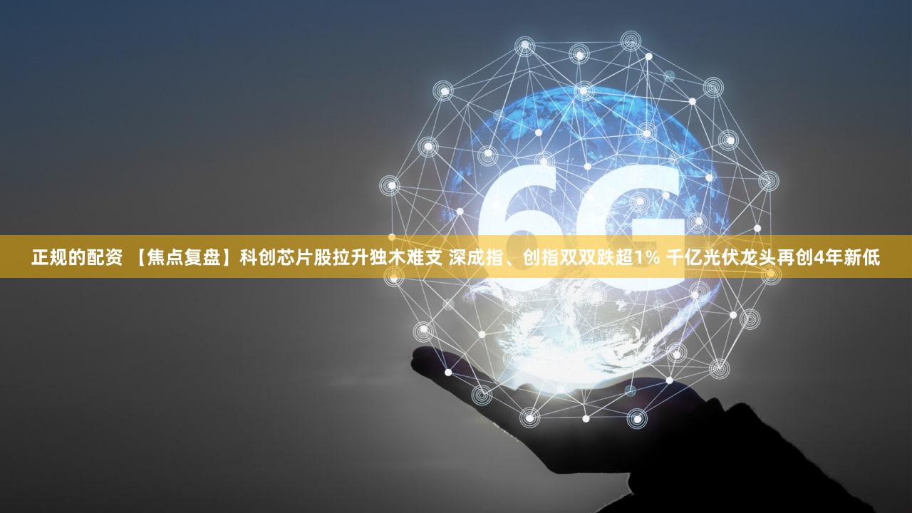 正规的配资 【焦点复盘】科创芯片股拉升独木难支 深成指、创指双双跌超1% 千亿光伏龙头再创4年新低