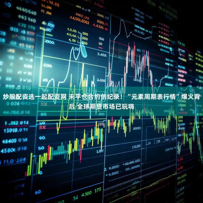 炒股配资选一起配资网 未平仓合约创纪录！“元素周期表行情”爆火背后 全球期货市场已玩嗨