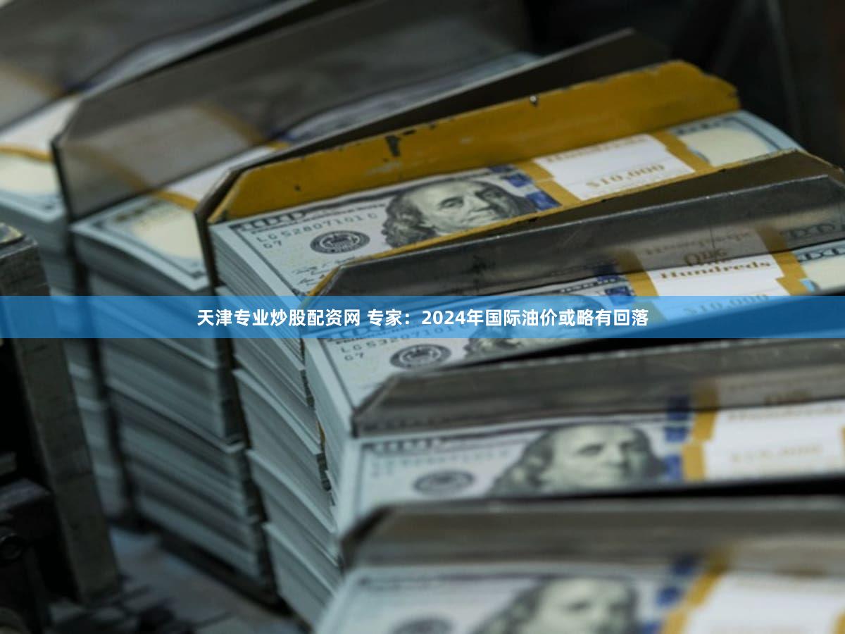 天津专业炒股配资网 专家：2024年国际油价或略有回落