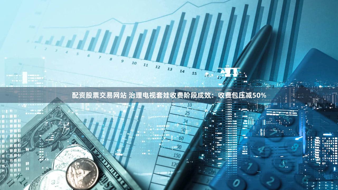 配资股票交易网站 治理电视套娃收费阶段成效：收费包压减50%