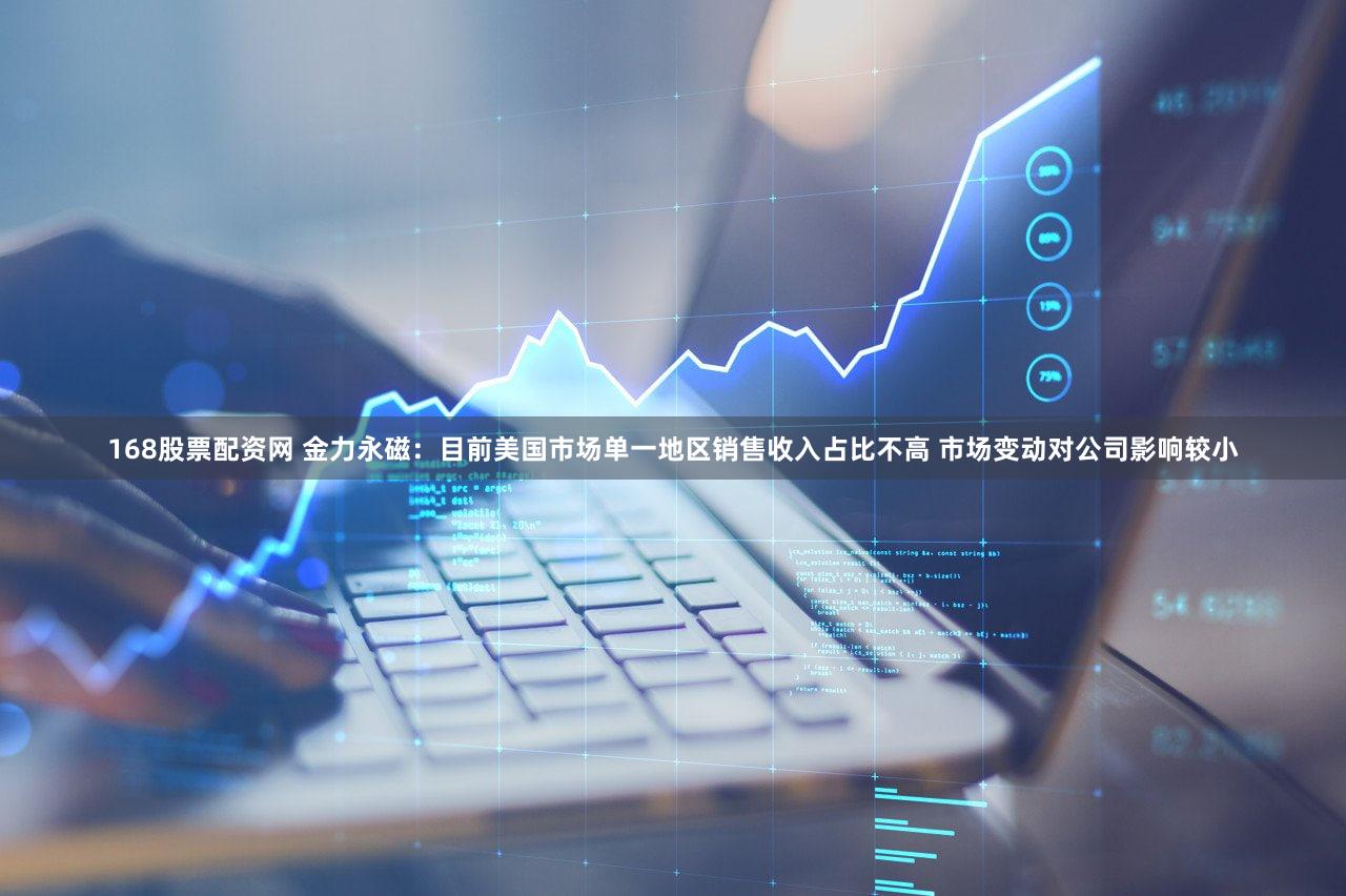 168股票配资网 金力永磁：目前美国市场单一地区销售收入占比不高 市场变动对公司影响较小