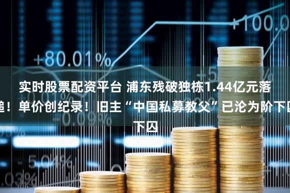 实时股票配资平台 浦东残破独栋1.44亿元落槌！单价创纪录！旧主“中国私募教父”已沦为阶下囚