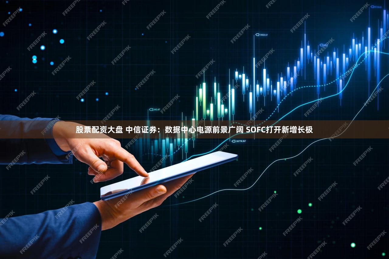 股票配资大盘 中信证券：数据中心电源前景广阔 SOFC打开新增长极