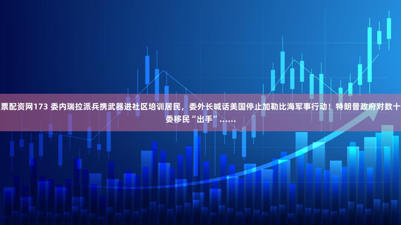 股票配资网173 委内瑞拉派兵携武器进社区培训居民，委外长喊话美国停止加勒比海军事行动！特朗普政府对数十万委移民“出手”......