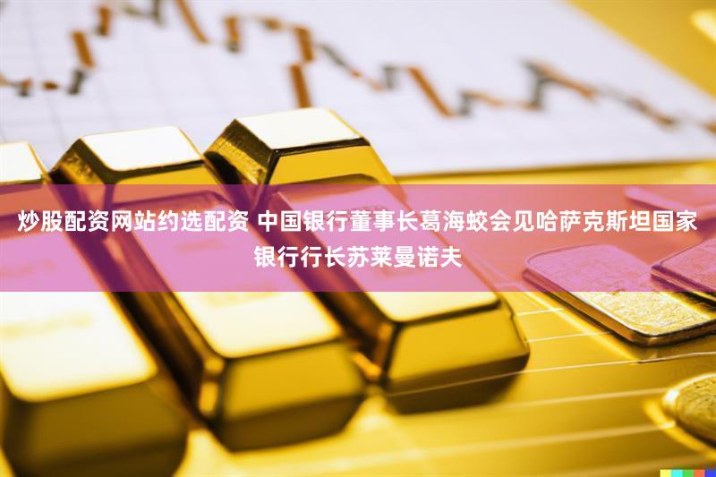 炒股配资网站约选配资 中国银行董事长葛海蛟会见哈萨克斯坦国家银行行长苏莱曼诺夫