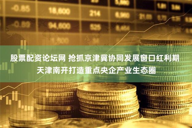 股票配资论坛网 抢抓京津冀协同发展窗口红利期 天津南开打造重点央企产业生态圈