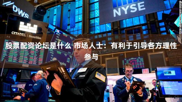股票配资论坛是什么 市场人士：有利于引导各方理性参与