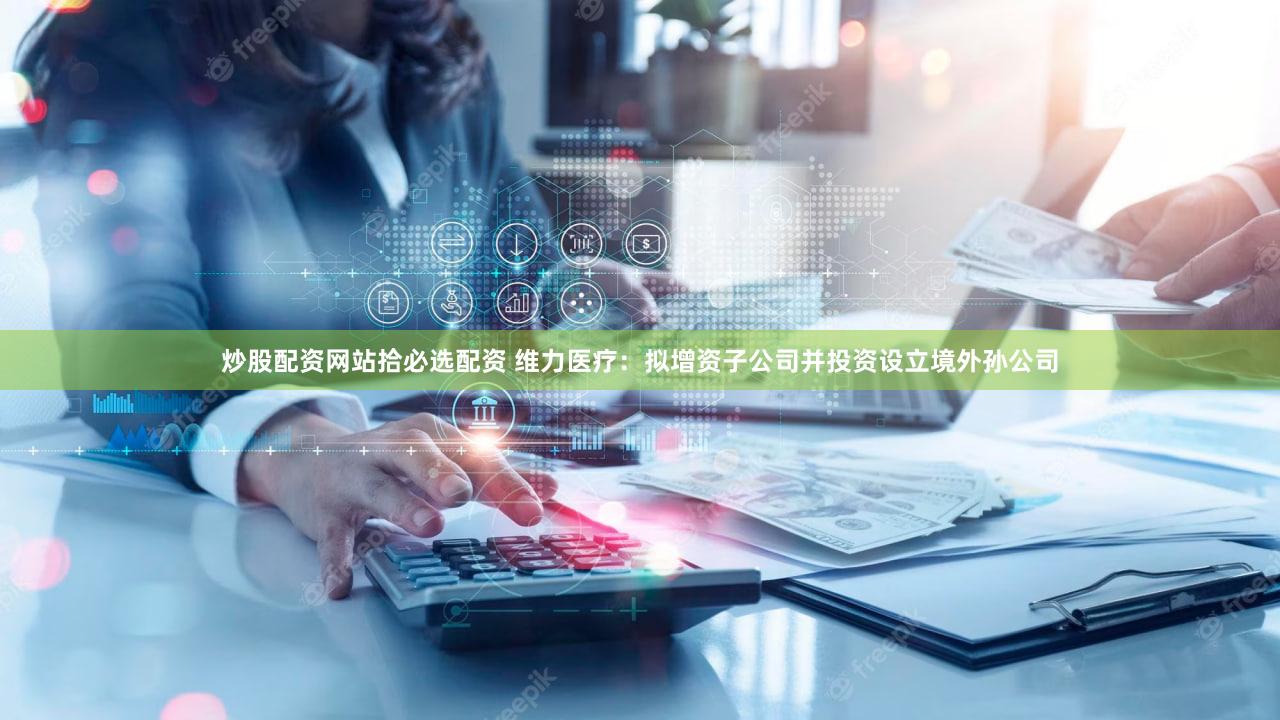 炒股配资网站拾必选配资 维力医疗：拟增资子公司并投资设立境外孙公司