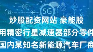 炒股配资网站 豪能股份：汽车用精密行星减速器部分零件已取得国内某知名新能源汽车厂商相关定点并实现量产