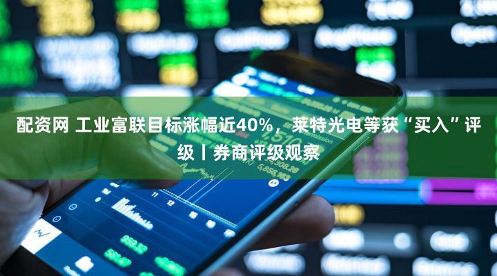 配资网 工业富联目标涨幅近40%，莱特光电等获“买入”评级丨券商评级观察