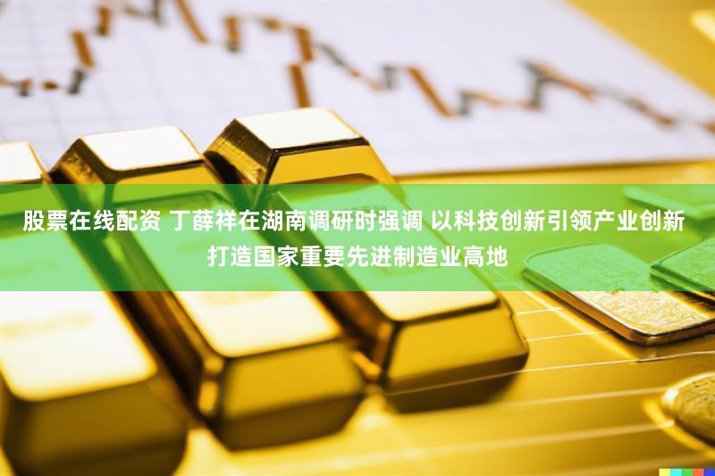 股票在线配资 丁薛祥在湖南调研时强调 以科技创新引领产业创新 打造国家重要先进制造业高地