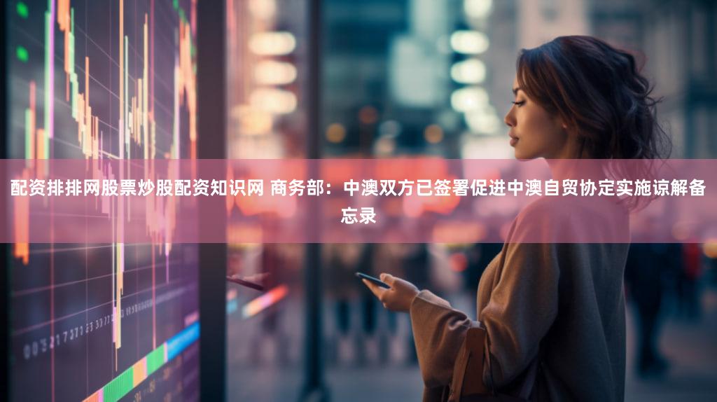 配资排排网股票炒股配资知识网 商务部：中澳双方已签署促进中澳自贸协定实施谅解备忘录