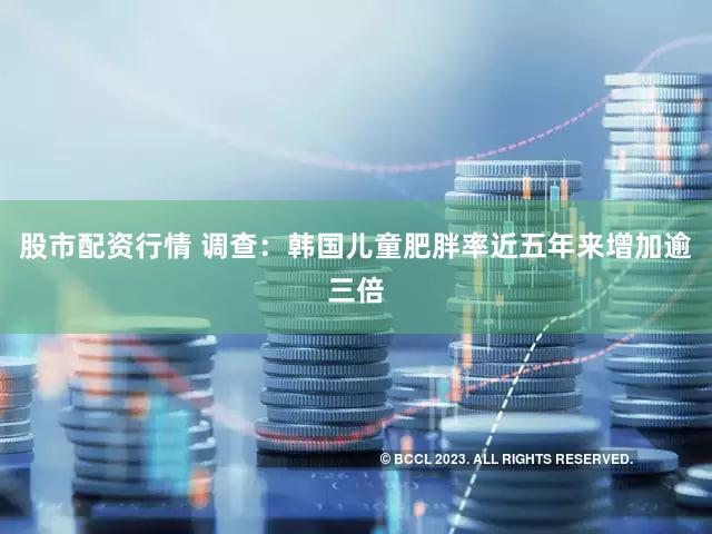 股市配资行情 调查：韩国儿童肥胖率近五年来增加逾三倍