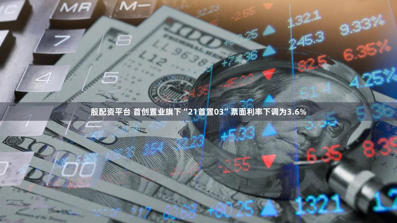 股配资平台 首创置业旗下“21首置03”票面利率下调为3.6%