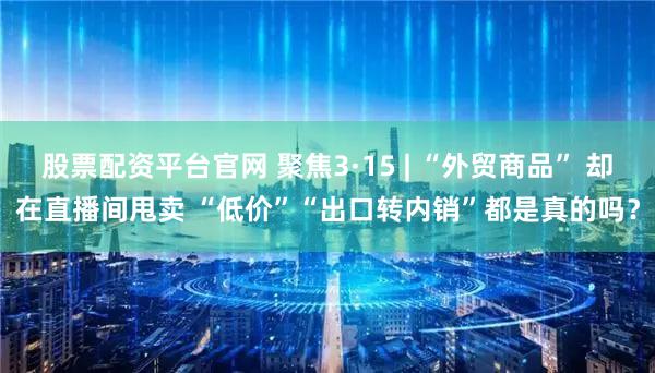 股票配资平台官网 聚焦3·15 | “外贸商品” 却在直播间甩卖 “低价”“出口转内销”都是真的吗？