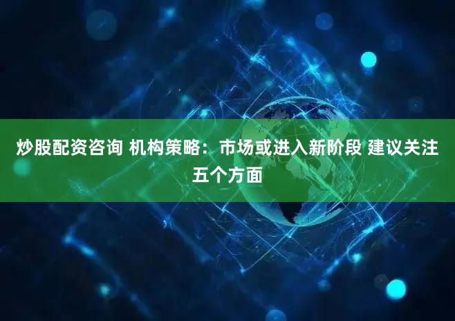 炒股配资咨询 机构策略：市场或进入新阶段 建议关注五个方面