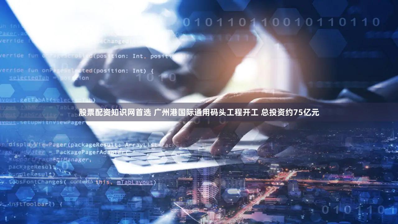 股票配资知识网首选 广州港国际通用码头工程开工 总投资约75亿元