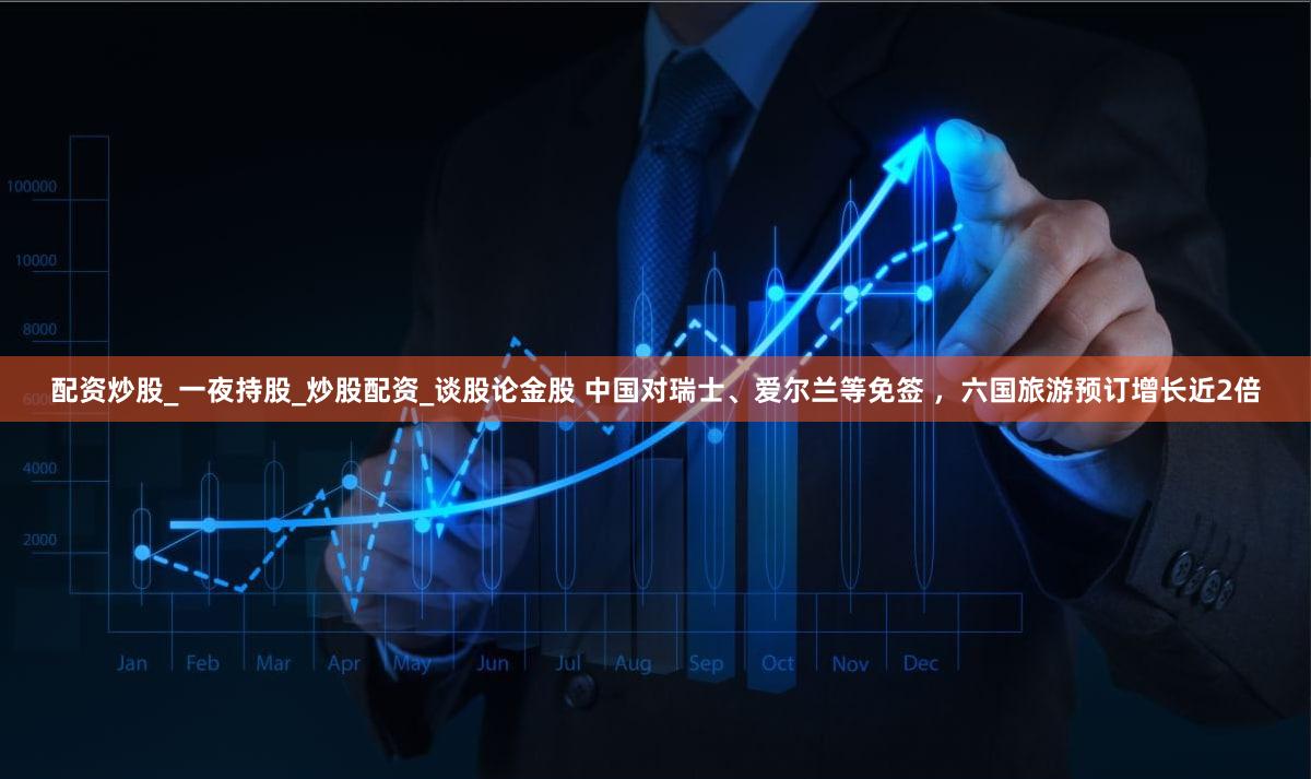 配资炒股_一夜持股_炒股配资_谈股论金股 中国对瑞士、爱尔兰等免签 ，六国旅游预订增长近2倍
