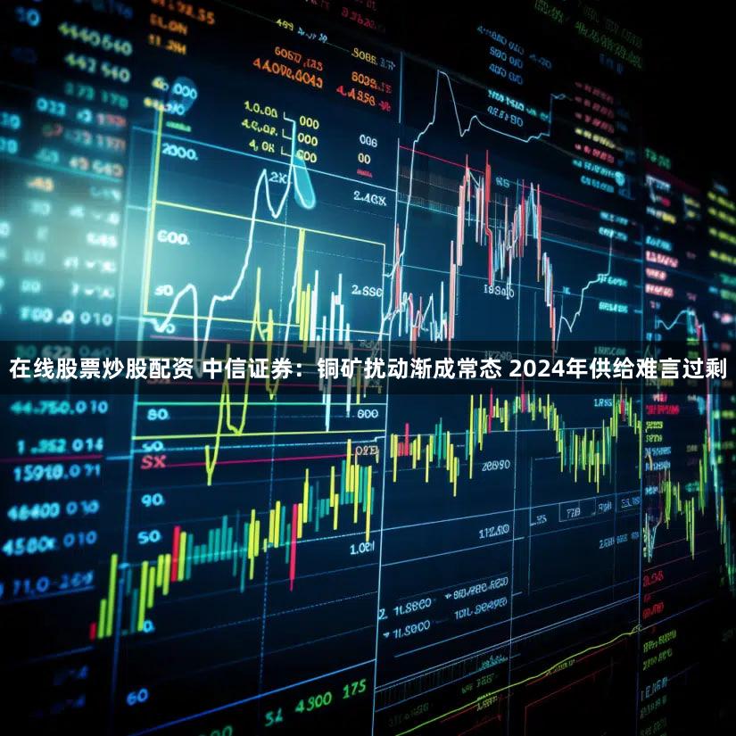在线股票炒股配资 中信证券：铜矿扰动渐成常态 2024年供给难言过剩