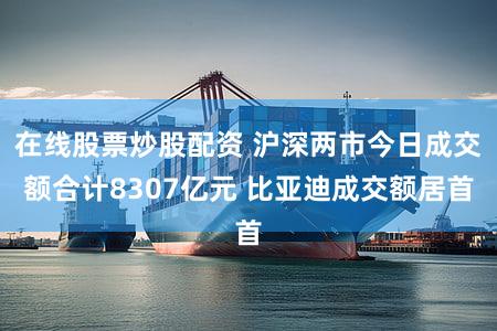 在线股票炒股配资 沪深两市今日成交额合计8307亿元 比亚迪成交额居首