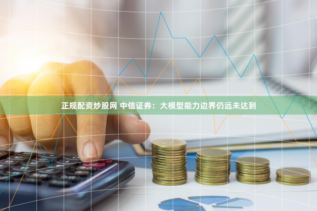 正规配资炒股网 中信证券：大模型能力边界仍远未达到