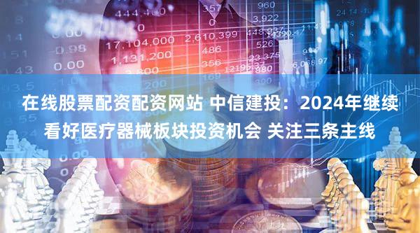 在线股票配资配资网站 中信建投：2024年继续看好医疗器械板块投资机会 关注三条主线