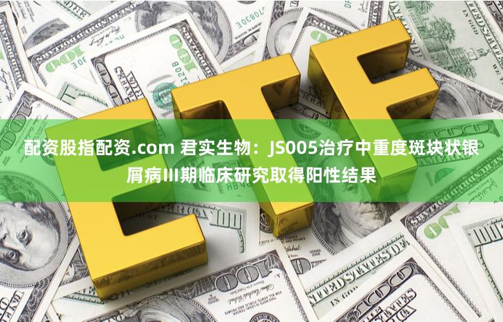配资股指配资.com 君实生物：JS005治疗中重度斑块状银屑病Ⅲ期临床研究取得阳性结果