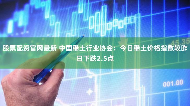 股票配资官网最新 中国稀土行业协会：今日稀土价格指数较昨日下跌2.5点