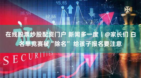 在线股票炒股配资门户 新闻多一度丨@家长们 白名单竞赛被“除名” 给孩子报名要注意