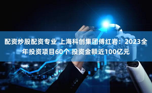 配资炒股配资专业 上海科创集团傅红岩：2023全年投资项目60个 投资金额近100亿元