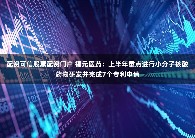 配资可信股票配资门户 福元医药：上半年重点进行小分子核酸药物研发并完成7个专利申请