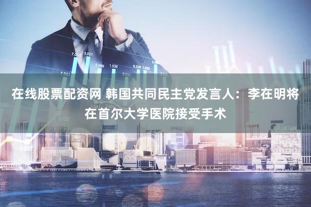 在线股票配资网 韩国共同民主党发言人：李在明将在首尔大学医院接受手术