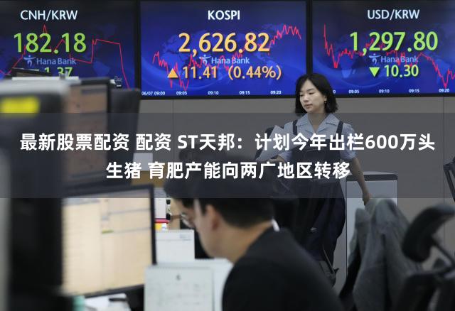 最新股票配资 配资 ST天邦：计划今年出栏600万头生猪 育肥产能向两广地区转移
