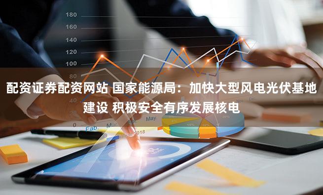 配资证券配资网站 国家能源局：加快大型风电光伏基地建设 积极安全有序发展核电