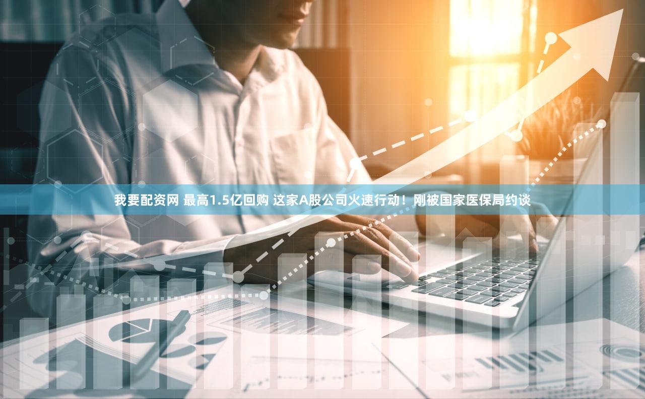 我要配资网 最高1.5亿回购 这家A股公司火速行动！刚被国家医保局约谈