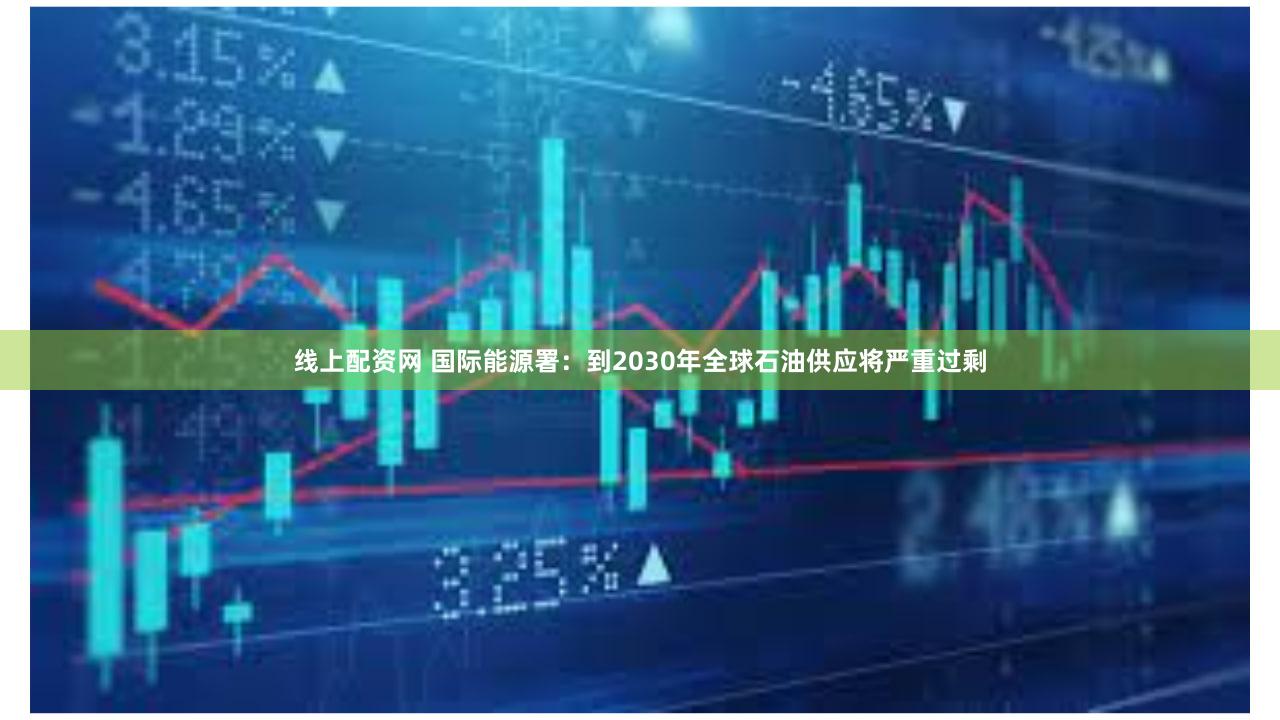 线上配资网 国际能源署:到2030年全球石油供应将严重过剩