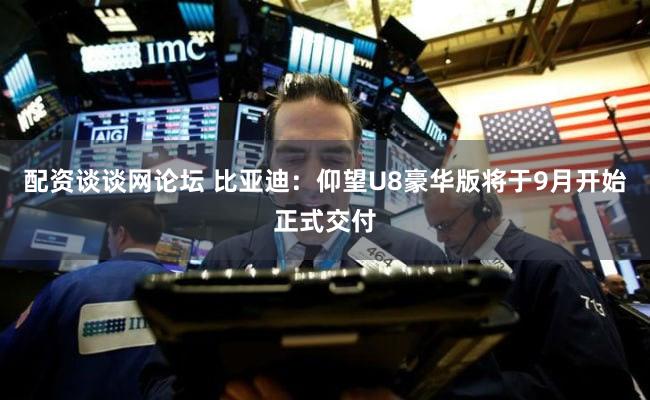 配资谈谈网论坛 比亚迪：仰望U8豪华版将于9月开始正式交付