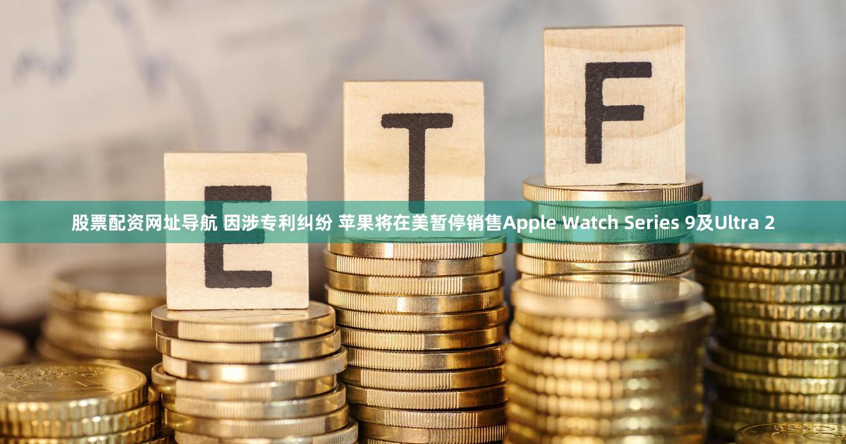 股票配资网址导航 因涉专利纠纷 苹果将在美暂停销售Apple Watch Series 9及Ultra 2