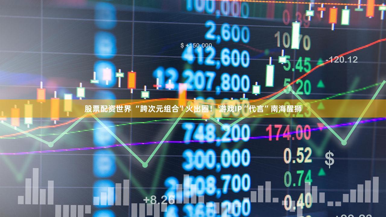 股票配资世界 “跨次元组合”火出圈！ 游戏IP“代言”南海醒狮